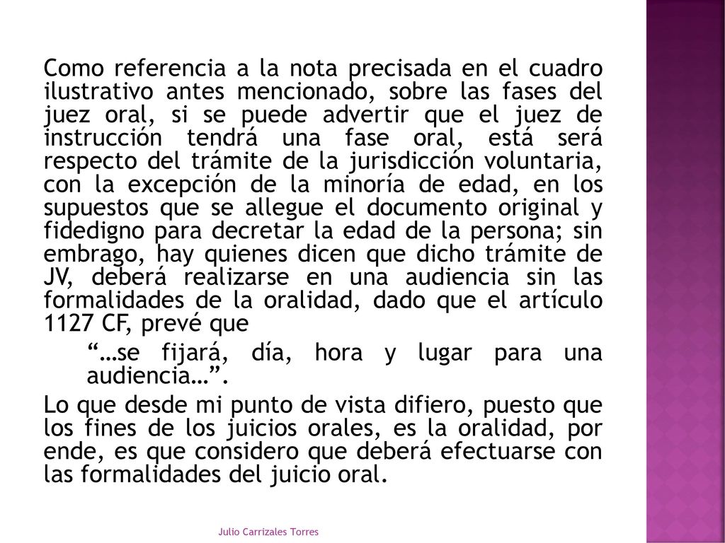 Como referencia a la nota precisada en el cuadro ilustrativo antes mencionado, sobre las fases del juez oral, si se puede advertir que el juez de instrucción tendrá una fase oral, está será respecto del trámite de la jurisdicción voluntaria, con la excepción de la minoría de edad, en los supuestos que se allegue el documento original y fidedigno para decretar la edad de la persona; sin embrago, hay quienes dicen que dicho trámite de JV, deberá realizarse en una audiencia sin las formalidades de la oralidad, dado que el artículo 1127 CF, prevé que …se fijará, día, hora y lugar para una audiencia… . Lo que desde mi punto de vista difiero, puesto que los fines de los juicios orales, es la oralidad, por ende, es que considero que deberá efectuarse con las formalidades del juicio oral.