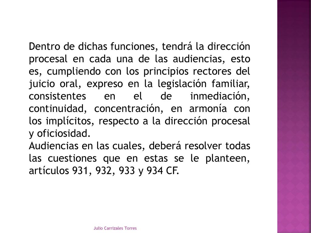 Dentro de dichas funciones, tendrá la dirección procesal en cada una de las audiencias, esto es, cumpliendo con los principios rectores del juicio oral, expreso en la legislación familiar, consistentes en el de inmediación, continuidad, concentración, en armonía con los implícitos, respecto a la dirección procesal y oficiosidad.