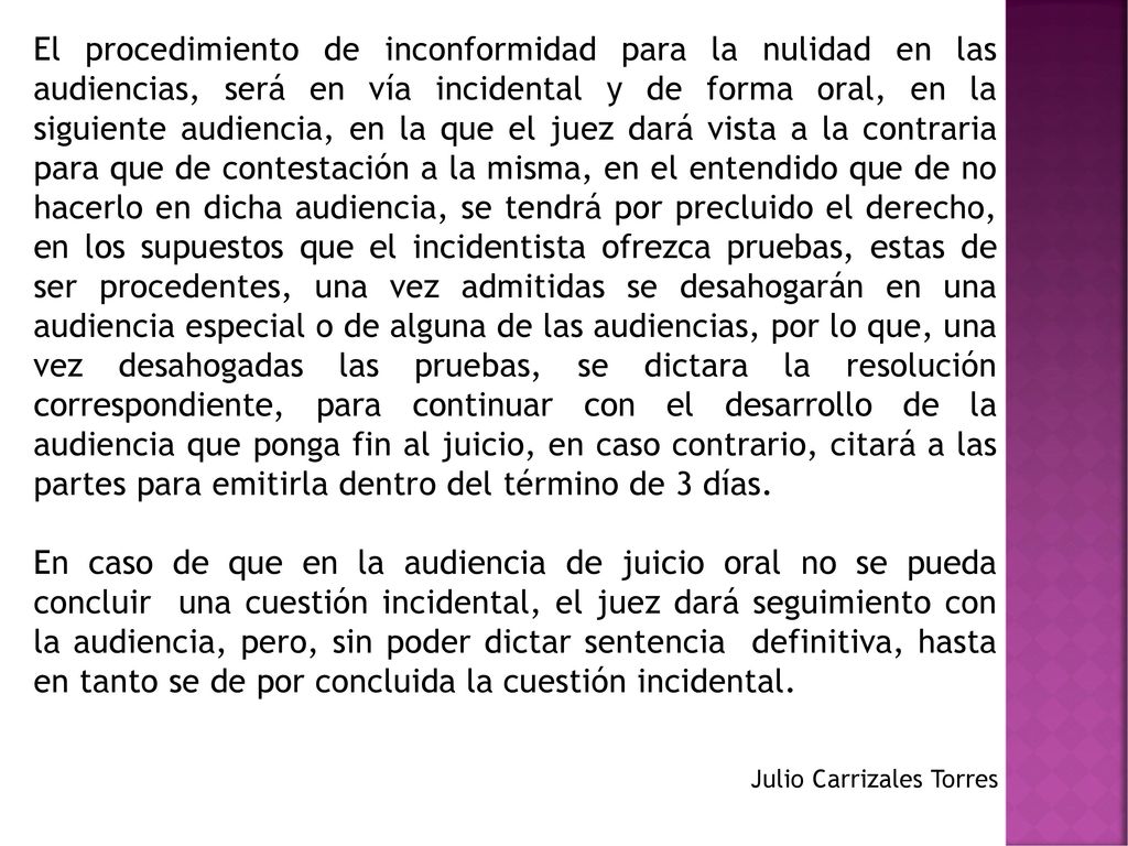 El procedimiento de inconformidad para la nulidad en las audiencias, será en vía incidental y de forma oral, en la siguiente audiencia, en la que el juez dará vista a la contraria para que de contestación a la misma, en el entendido que de no hacerlo en dicha audiencia, se tendrá por precluido el derecho, en los supuestos que el incidentista ofrezca pruebas, estas de ser procedentes, una vez admitidas se desahogarán en una audiencia especial o de alguna de las audiencias, por lo que, una vez desahogadas las pruebas, se dictara la resolución correspondiente, para continuar con el desarrollo de la audiencia que ponga fin al juicio, en caso contrario, citará a las partes para emitirla dentro del término de 3 días.