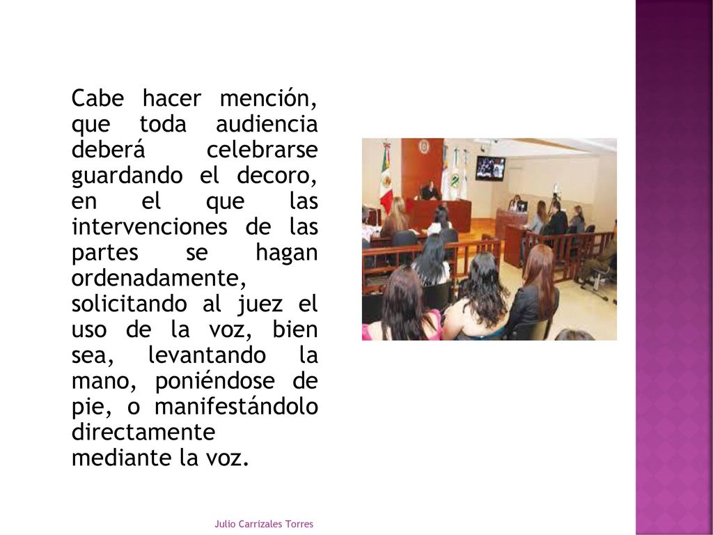 Cabe hacer mención, que toda audiencia deberá celebrarse guardando el decoro, en el que las intervenciones de las partes se hagan ordenadamente, solicitando al juez el uso de la voz, bien sea, levantando la mano, poniéndose de pie, o manifestándolo directamente mediante la voz.