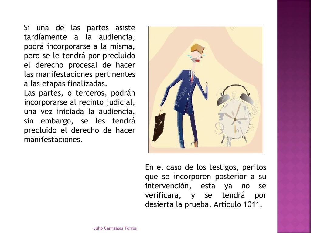 Si una de las partes asiste tardíamente a la audiencia, podrá incorporarse a la misma, pero se le tendrá por precluido el derecho procesal de hacer las manifestaciones pertinentes a las etapas finalizadas.