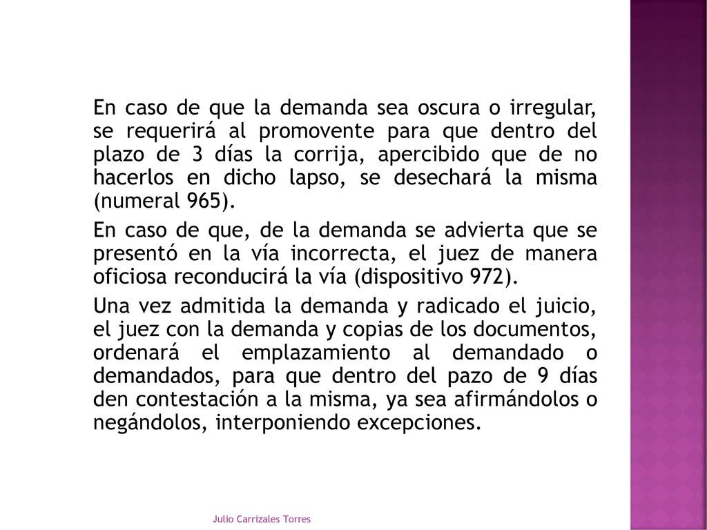 En caso de que la demanda sea oscura o irregular, se requerirá al promovente para que dentro del plazo de 3 días la corrija, apercibido que de no hacerlos en dicho lapso, se desechará la misma (numeral 965). En caso de que, de la demanda se advierta que se presentó en la vía incorrecta, el juez de manera oficiosa reconducirá la vía (dispositivo 972). Una vez admitida la demanda y radicado el juicio, el juez con la demanda y copias de los documentos, ordenará el emplazamiento al demandado o demandados, para que dentro del pazo de 9 días den contestación a la misma, ya sea afirmándolos o negándolos, interponiendo excepciones.