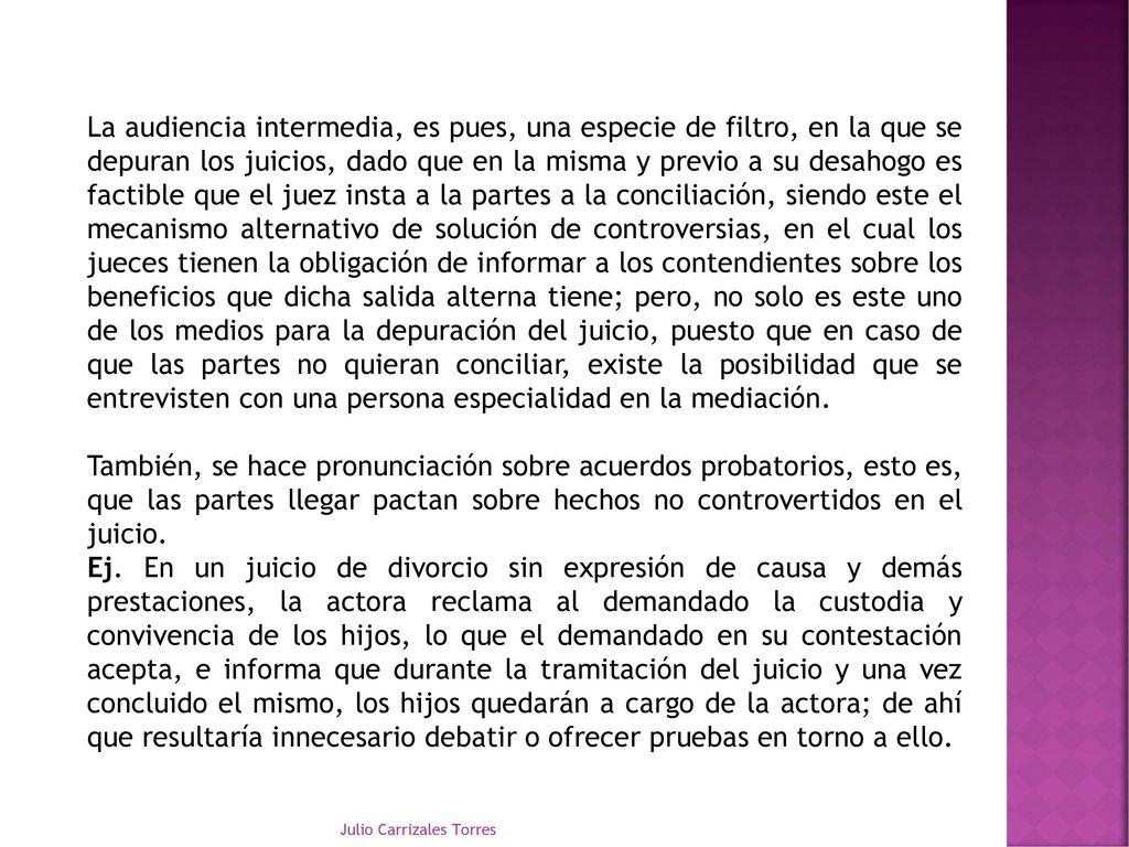 La audiencia intermedia, es pues, una especie de filtro, en la que se depuran los juicios, dado que en la misma y previo a su desahogo es factible que el juez insta a la partes a la conciliación, siendo este el mecanismo alternativo de solución de controversias, en el cual los jueces tienen la obligación de informar a los contendientes sobre los beneficios que dicha salida alterna tiene; pero, no solo es este uno de los medios para la depuración del juicio, puesto que en caso de que las partes no quieran conciliar, existe la posibilidad que se entrevisten con una persona especialidad en la mediación.