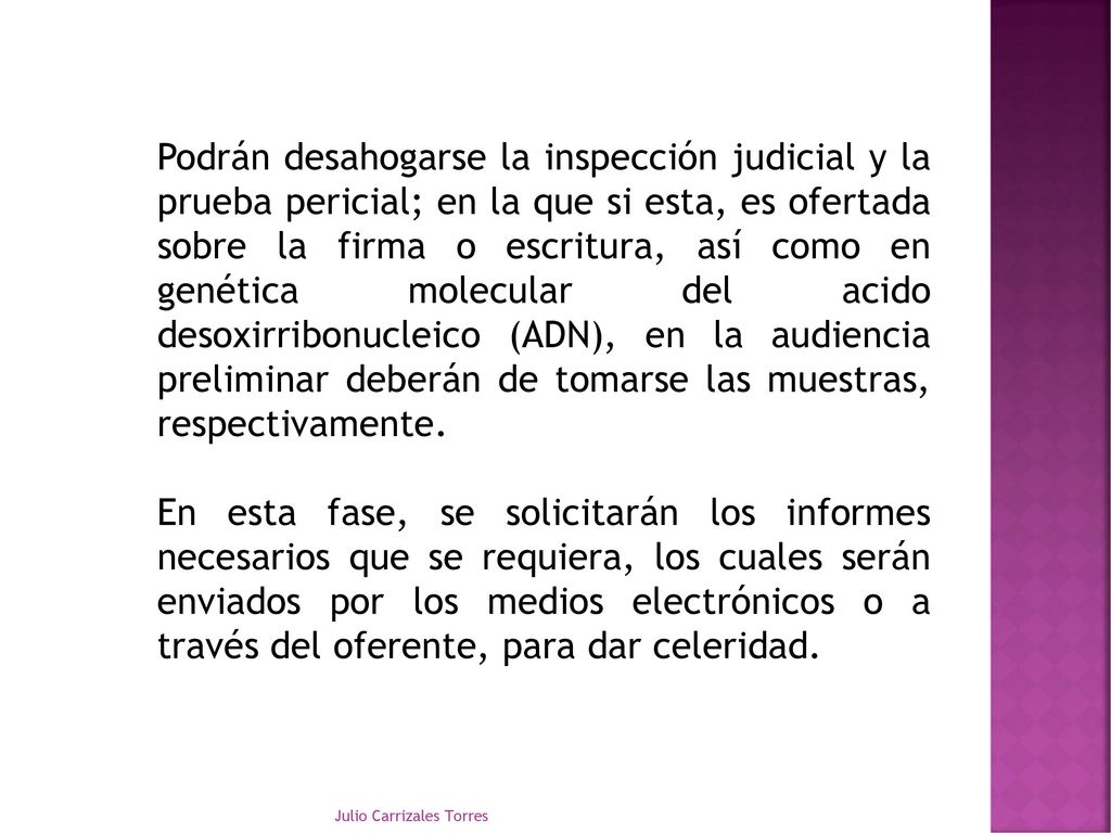 Podrán desahogarse la inspección judicial y la prueba pericial; en la que si esta, es ofertada sobre la firma o escritura, así como en genética molecular del acido desoxirribonucleico (ADN), en la audiencia preliminar deberán de tomarse las muestras, respectivamente.