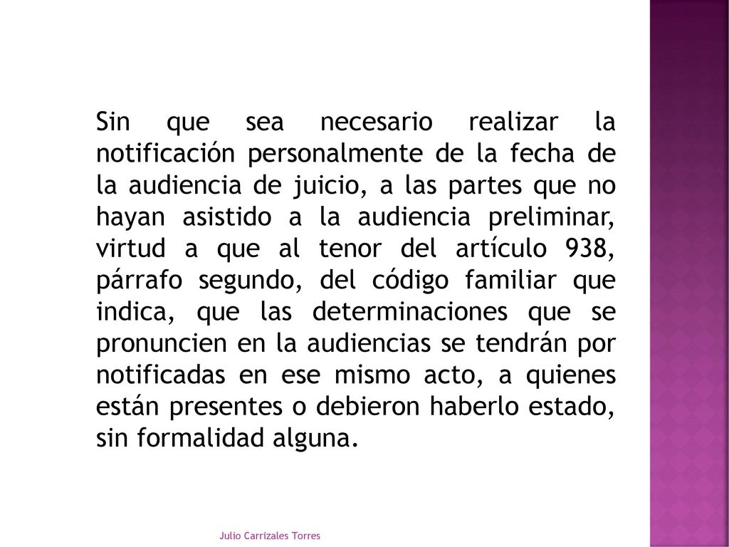 Sin que sea necesario realizar la notificación personalmente de la fecha de la audiencia de juicio, a las partes que no hayan asistido a la audiencia preliminar, virtud a que al tenor del artículo 938, párrafo segundo, del código familiar que indica, que las determinaciones que se pronuncien en la audiencias se tendrán por notificadas en ese mismo acto, a quienes están presentes o debieron haberlo estado, sin formalidad alguna.