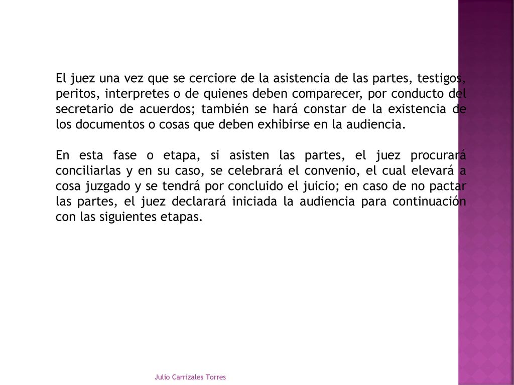 El juez una vez que se cerciore de la asistencia de las partes, testigos, peritos, interpretes o de quienes deben comparecer, por conducto del secretario de acuerdos; también se hará constar de la existencia de los documentos o cosas que deben exhibirse en la audiencia.