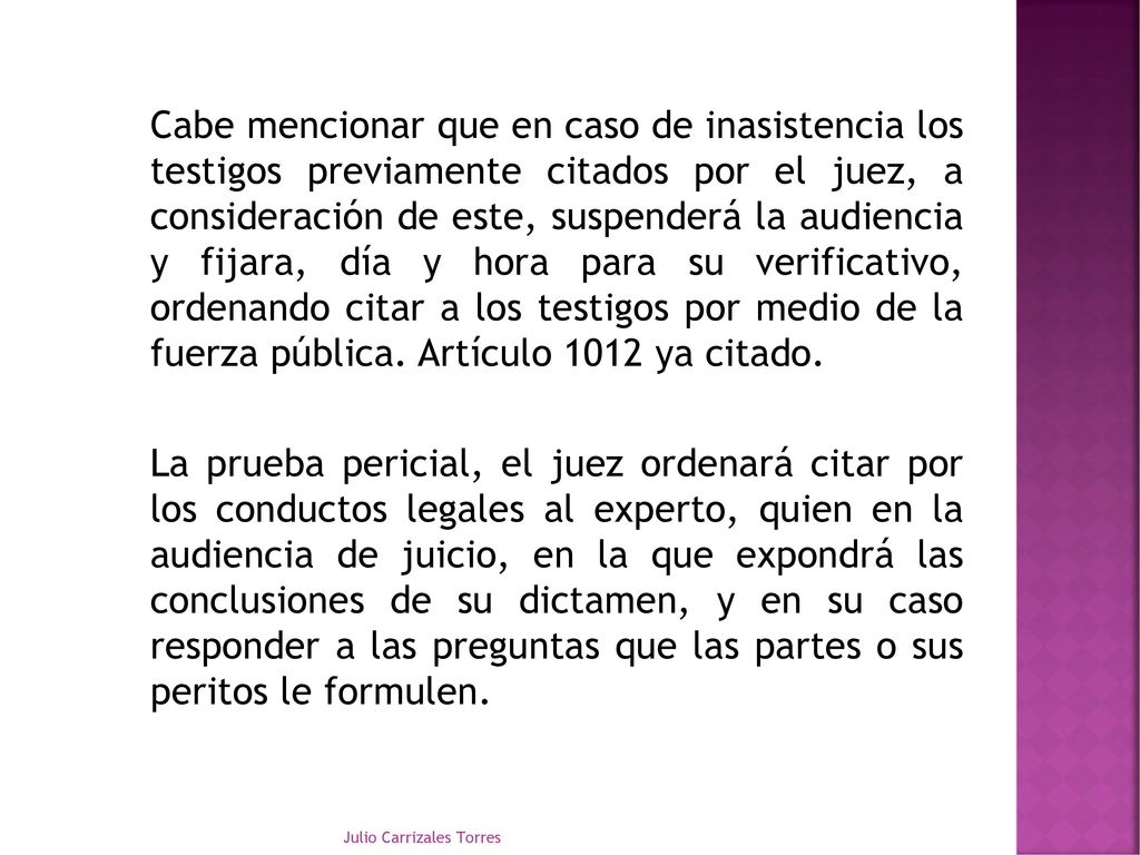 Cabe mencionar que en caso de inasistencia los testigos previamente citados por el juez, a consideración de este, suspenderá la audiencia y fijara, día y hora para su verificativo, ordenando citar a los testigos por medio de la fuerza pública. Artículo 1012 ya citado. La prueba pericial, el juez ordenará citar por los conductos legales al experto, quien en la audiencia de juicio, en la que expondrá las conclusiones de su dictamen, y en su caso responder a las preguntas que las partes o sus peritos le formulen.