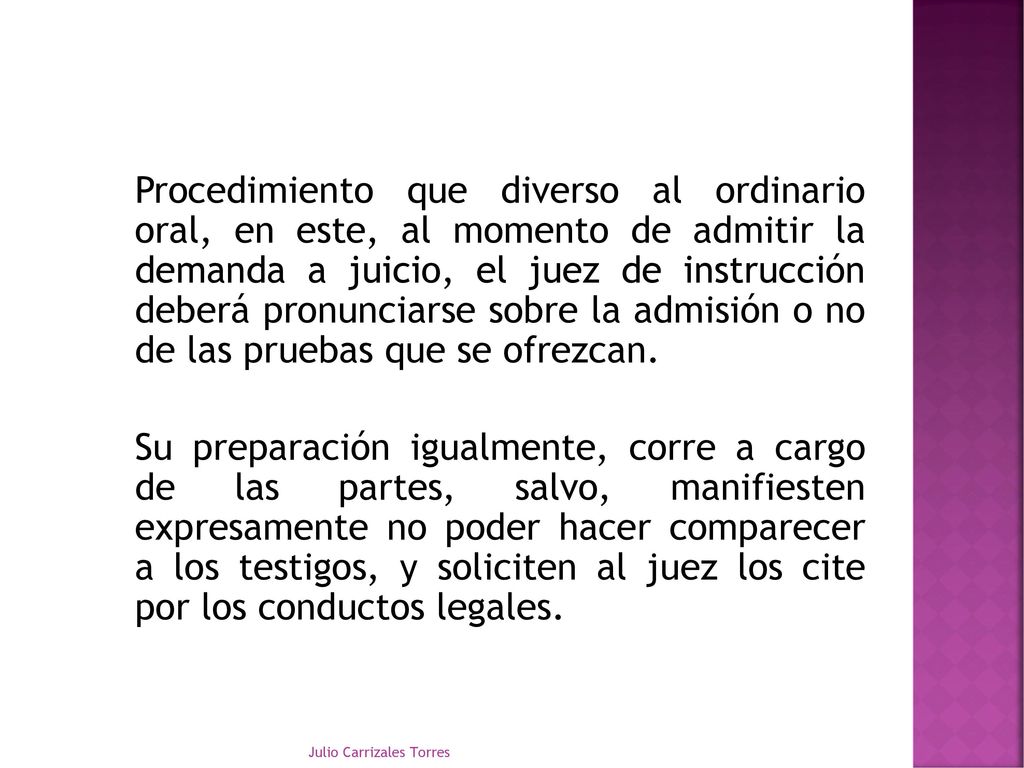 Procedimiento que diverso al ordinario oral, en este, al momento de admitir la demanda a juicio, el juez de instrucción deberá pronunciarse sobre la admisión o no de las pruebas que se ofrezcan. Su preparación igualmente, corre a cargo de las partes, salvo, manifiesten expresamente no poder hacer comparecer a los testigos, y soliciten al juez los cite por los conductos legales.