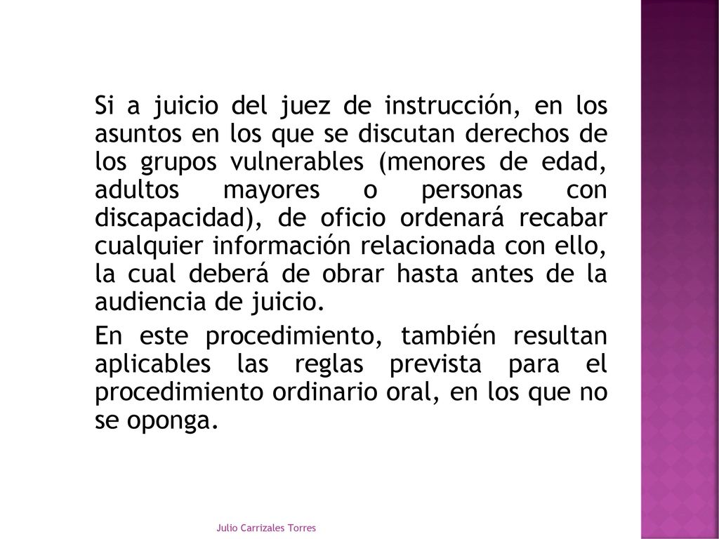 Si a juicio del juez de instrucción, en los asuntos en los que se discutan derechos de los grupos vulnerables (menores de edad, adultos mayores o personas con discapacidad), de oficio ordenará recabar cualquier información relacionada con ello, la cual deberá de obrar hasta antes de la audiencia de juicio. En este procedimiento, también resultan aplicables las reglas prevista para el procedimiento ordinario oral, en los que no se oponga.