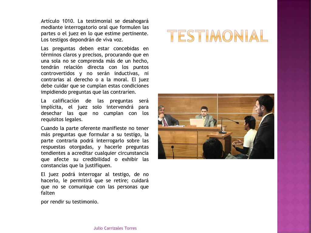 Artículo La testimonial se desahogará mediante interrogatorio oral que formulen las partes o el juez en lo que estime pertinente. Los testigos depondrán de viva voz. Las preguntas deben estar concebidas en términos claros y precisos, procurando que en una sola no se comprenda más de un hecho, tendrán relación directa con los puntos controvertidos y no serán inductivas, ni contrarias al derecho o a la moral. El juez debe cuidar que se cumplan estas condiciones impidiendo preguntas que las contraríen. La calificación de las preguntas será implícita, el juez solo intervendrá para desechar las que no cumplan con los requisitos legales. Cuando la parte oferente manifieste no tener más preguntas que formular a su testigo, la parte contraria podrá interrogarlo sobre las respuestas otorgadas, y hacerle preguntas tendientes a acreditar cualquier circunstancia que afecte su credibilidad o exhibir las constancias que la justifiquen. El juez podrá interrogar al testigo, de no hacerlo, le permitirá que se retire; cuidará que no se comunique con las personas que falten por rendir su testimonio.