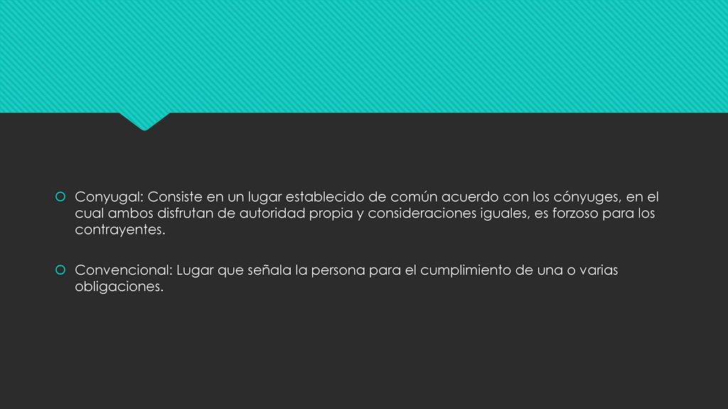 Conyugal: Consiste en un lugar establecido de común acuerdo con los cónyuges, en el cual ambos disfrutan de autoridad propia y consideraciones iguales, es forzoso para los contrayentes.