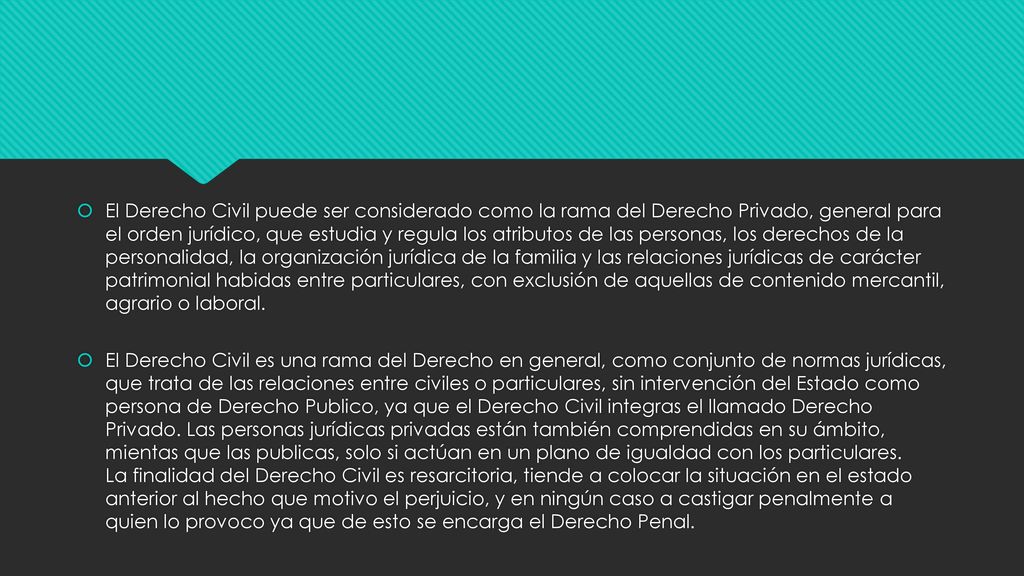 El Derecho Civil puede ser considerado como la rama del Derecho Privado, general para el orden jurídico, que estudia y regula los atributos de las personas, los derechos de la personalidad, la organización jurídica de la familia y las relaciones jurídicas de carácter patrimonial habidas entre particulares, con exclusión de aquellas de contenido mercantil, agrario o laboral.