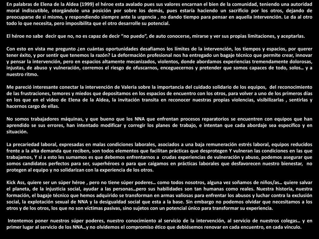 En palabras de Elena de la Aldea (1999) el héroe esta avalado pues sus valores encarnan el bien de la comunidad, teniendo una autoridad moral indiscutible, otorgándole una posición por sobre los demás, pues estaría haciendo un sacrificio por los otros, dejando de preocuparse de si mismo, y respondiendo siempre ante la urgencia , no dando tiempo para pensar en aquella intervención. Le da al otro todo lo que necesita, pero imposibilita que el otro desarrolle su potencial.