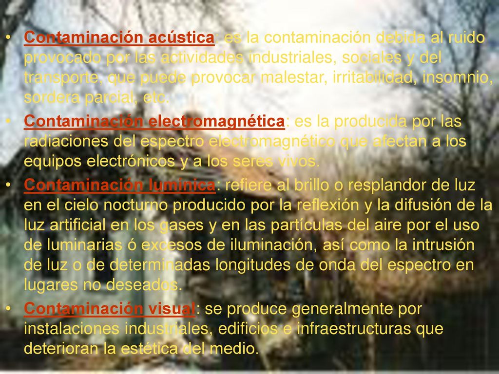 Contaminación acústica: es la contaminación debida al ruido provocado por las actividades industriales, sociales y del transporte, que puede provocar malestar, irritabilidad, insomnio, sordera parcial, etc.