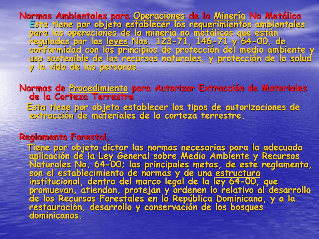 Normas Ambientales para Operaciones de la Minería No Metálica Esta tiene por objeto establecer los requerimientos ambientales para las operaciones de la minería no metálicas que están reguladas por las leyes Nos , y 64-00, de conformidad con los principios de protección del medio ambiente y uso sostenible de los recursos naturales, y protección de la salud y la vida de las personas.