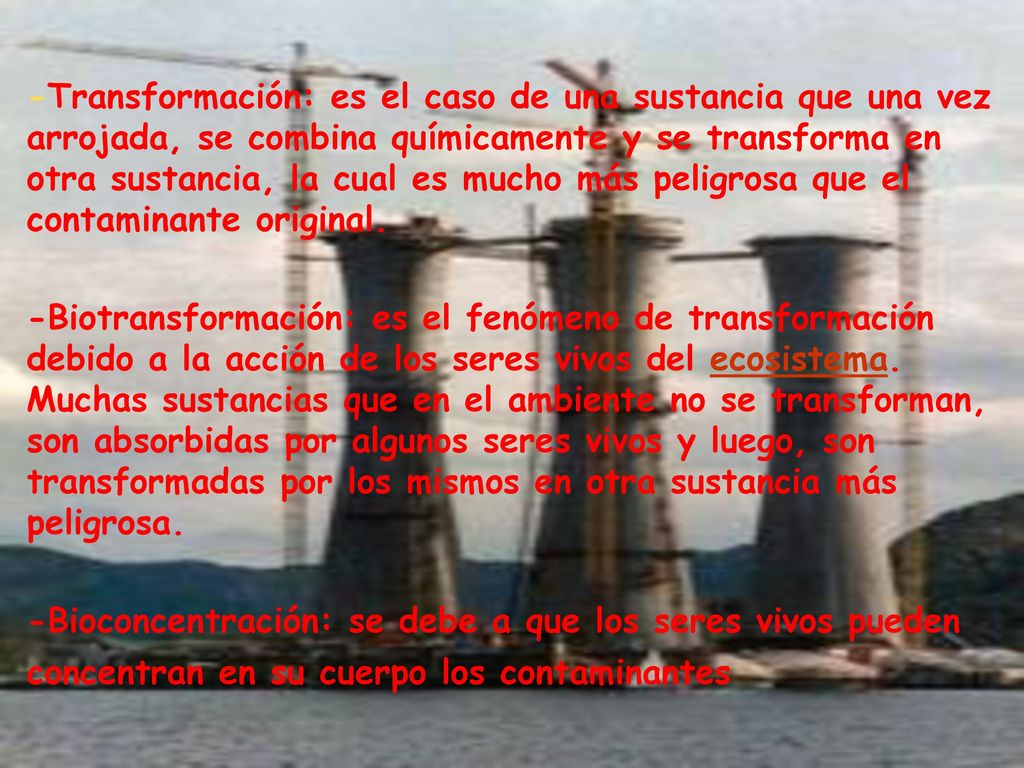 -Transformación: es el caso de una sustancia que una vez arrojada, se combina químicamente y se transforma en otra sustancia, la cual es mucho más peligrosa que el contaminante original.