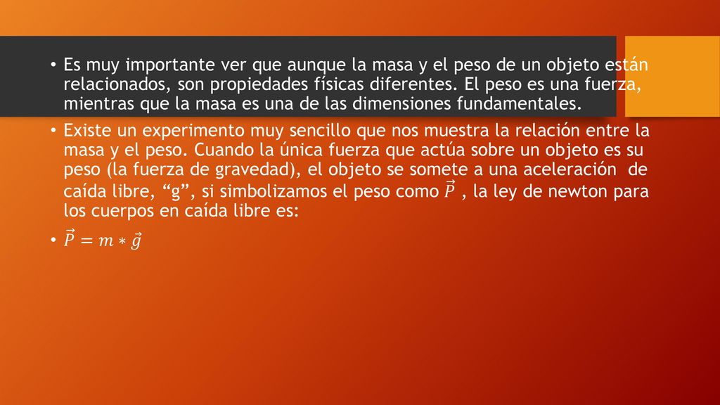 Es muy importante ver que aunque la masa y el peso de un objeto están relacionados, son propiedades físicas diferentes. El peso es una fuerza, mientras que la masa es una de las dimensiones fundamentales.