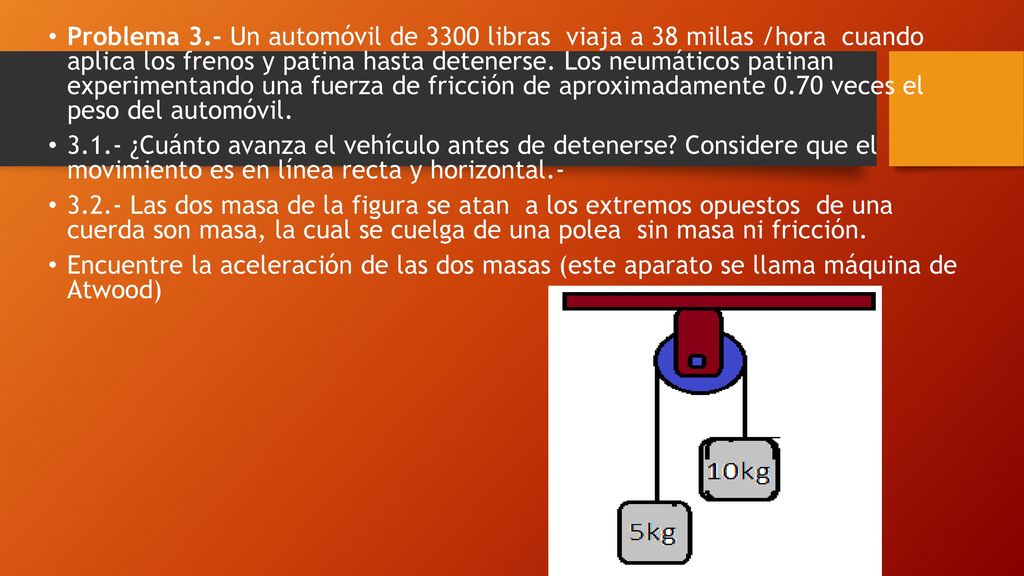 Problema 3.- Un automóvil de 3300 libras viaja a 38 millas /hora cuando aplica los frenos y patina hasta detenerse. Los neumáticos patinan experimentando una fuerza de fricción de aproximadamente 0.70 veces el peso del automóvil.