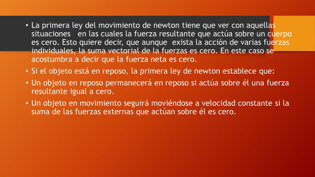 La primera ley del movimiento de newton tiene que ver con aquellas situaciones en las cuales la fuerza resultante que actúa sobre un cuerpo es cero. Esto quiere decir, que aunque exista la acción de varias fuerzas individuales, la suma vectorial de la fuerzas es cero. En este caso se acostumbra a decir que la fuerza neta es cero.