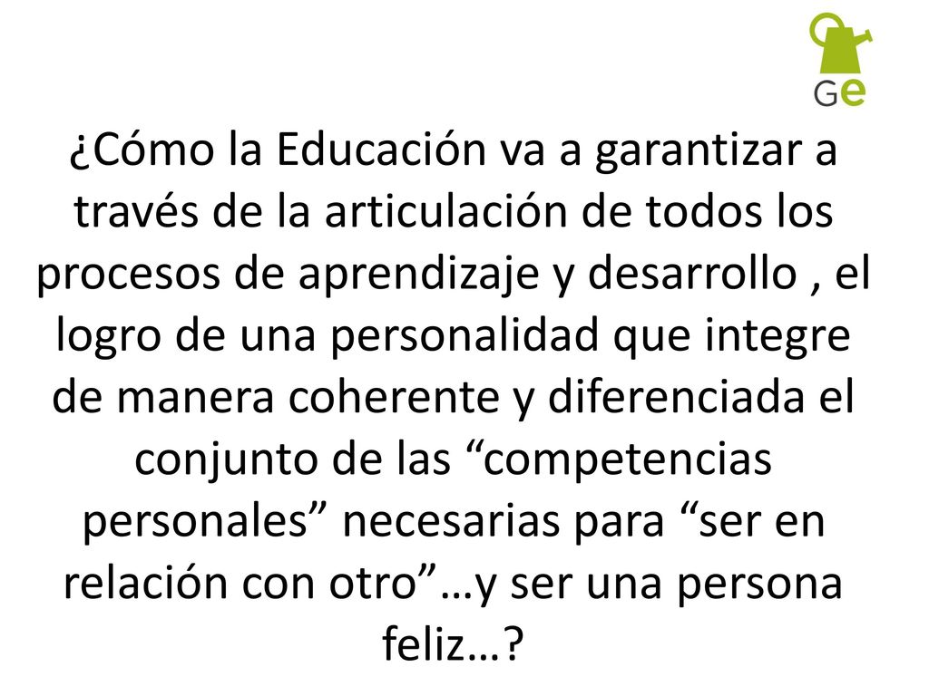 ¿Cómo la Educación va a garantizar a través de la articulación de todos los procesos de aprendizaje y desarrollo , el logro de una personalidad que integre de manera coherente y diferenciada el conjunto de las competencias personales necesarias para ser en relación con otro …y ser una persona feliz…