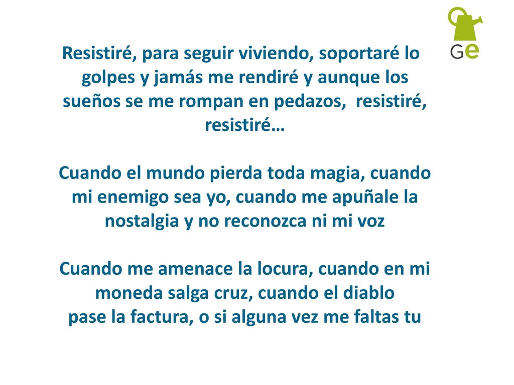 Resistiré, para seguir viviendo, soportaré los golpes y jamás me rendiré y aunque los sueños se me rompan en pedazos, resistiré, resistiré… Cuando el mundo pierda toda magia, cuando mi enemigo sea yo, cuando me apuñale la nostalgia y no reconozca ni mi voz Cuando me amenace la locura, cuando en mi moneda salga cruz, cuando el diablo pase la factura, o si alguna vez me faltas tu