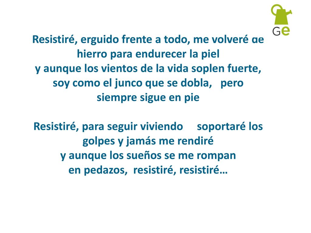 Resistiré, erguido frente a todo, me volveré de hierro para endurecer la piel y aunque los vientos de la vida soplen fuerte, soy como el junco que se dobla, pero siempre sigue en pie Resistiré, para seguir viviendo soportaré los golpes y jamás me rendiré y aunque los sueños se me rompan en pedazos, resistiré, resistiré…