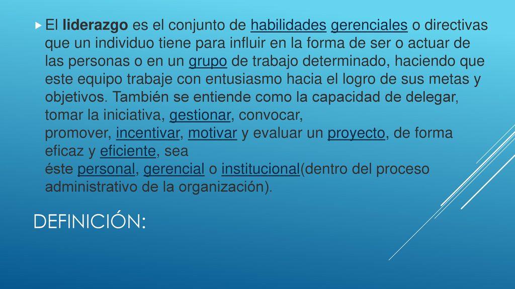 El liderazgo es el conjunto de habilidades gerenciales o directivas que un individuo tiene para influir en la forma de ser o actuar de las personas o en un grupo de trabajo determinado, haciendo que este equipo trabaje con entusiasmo hacia el logro de sus metas y objetivos. También se entiende como la capacidad de delegar, tomar la iniciativa, gestionar, convocar, promover, incentivar, motivar y evaluar un proyecto, de forma eficaz y eficiente, sea éste personal, gerencial o institucional(dentro del proceso administrativo de la organización).