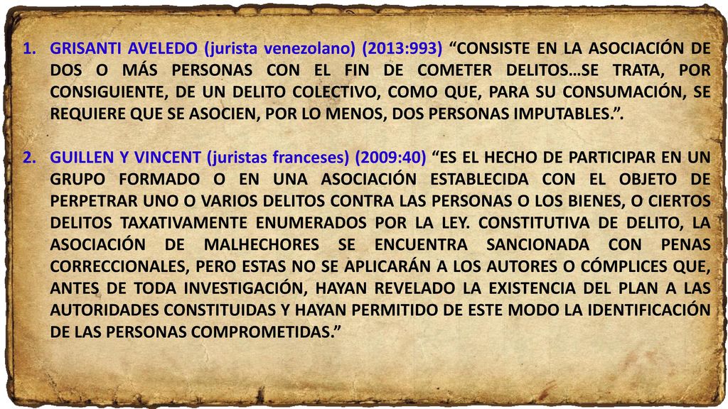 GRISANTI AVELEDO (jurista venezolano) (2013:993) CONSISTE EN LA ASOCIACIÓN DE DOS O MÁS PERSONAS CON EL FIN DE COMETER DELITOS…SE TRATA, POR CONSIGUIENTE, DE UN DELITO COLECTIVO, COMO QUE, PARA SU CONSUMACIÓN, SE REQUIERE QUE SE ASOCIEN, POR LO MENOS, DOS PERSONAS IMPUTABLES. .