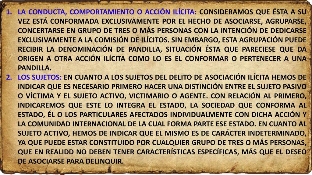 LA CONDUCTA, COMPORTAMIENTO O ACCIÓN ILÍCITA: CONSIDERAMOS QUE ÉSTA A SU VEZ ESTÁ CONFORMADA EXCLUSIVAMENTE POR EL HECHO DE ASOCIARSE, AGRUPARSE, CONCERTARSE EN GRUPO DE TRES O MÁS PERSONAS CON LA INTENCIÓN DE DEDICARSE EXCLUSIVAMENTE A LA COMISIÓN DE ILÍCITOS. SIN EMBARGO, ESTA AGRUPACIÓN PUEDE RECIBIR LA DENOMINACIÓN DE PANDILLA, SITUACIÓN ÉSTA QUE PARECIESE QUE DA ORIGEN A OTRA ACCIÓN ILÍCITA COMO LO ES EL CONFORMAR O PERTENECER A UNA PANDILLA.