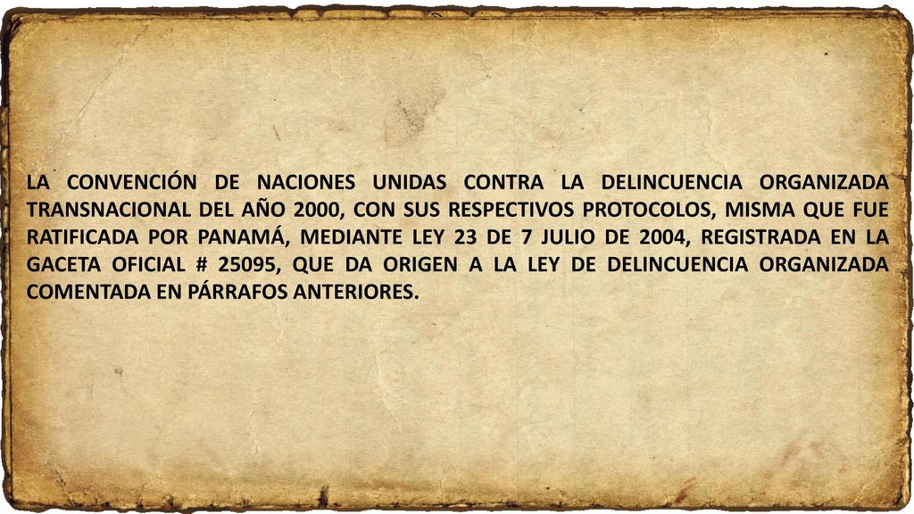 LA CONVENCIÓN DE NACIONES UNIDAS CONTRA LA DELINCUENCIA ORGANIZADA TRANSNACIONAL DEL AÑO 2000, CON SUS RESPECTIVOS PROTOCOLOS, MISMA QUE FUE RATIFICADA POR PANAMÁ, MEDIANTE LEY 23 DE 7 JULIO DE 2004, REGISTRADA EN LA GACETA OFICIAL # 25095, QUE DA ORIGEN A LA LEY DE DELINCUENCIA ORGANIZADA COMENTADA EN PÁRRAFOS ANTERIORES.