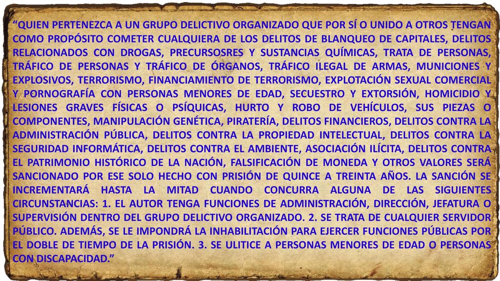 QUIEN PERTENEZCA A UN GRUPO DELICTIVO ORGANIZADO QUE POR SÍ O UNIDO A OTROS TENGAN COMO PROPÓSITO COMETER CUALQUIERA DE LOS DELITOS DE BLANQUEO DE CAPITALES, DELITOS RELACIONADOS CON DROGAS, PRECURSOSRES Y SUSTANCIAS QUÍMICAS, TRATA DE PERSONAS, TRÁFICO DE PERSONAS Y TRÁFICO DE ÓRGANOS, TRÁFICO ILEGAL DE ARMAS, MUNICIONES Y EXPLOSIVOS, TERRORISMO, FINANCIAMIENTO DE TERRORISMO, EXPLOTACIÓN SEXUAL COMERCIAL Y PORNOGRAFÍA CON PERSONAS MENORES DE EDAD, SECUESTRO Y EXTORSIÓN, HOMICIDIO Y LESIONES GRAVES FÍSICAS O PSÍQUICAS, HURTO Y ROBO DE VEHÍCULOS, SUS PIEZAS O COMPONENTES, MANIPULACIÓN GENÉTICA, PIRATERÍA, DELITOS FINANCIEROS, DELITOS CONTRA LA ADMINISTRACIÓN PÚBLICA, DELITOS CONTRA LA PROPIEDAD INTELECTUAL, DELITOS CONTRA LA SEGURIDAD INFORMÁTICA, DELITOS CONTRA EL AMBIENTE, ASOCIACIÓN ILÍCITA, DELITOS CONTRA EL PATRIMONIO HISTÓRICO DE LA NACIÓN, FALSIFICACIÓN DE MONEDA Y OTROS VALORES SERÁ SANCIONADO POR ESE SOLO HECHO CON PRISIÓN DE QUINCE A TREINTA AÑOS.