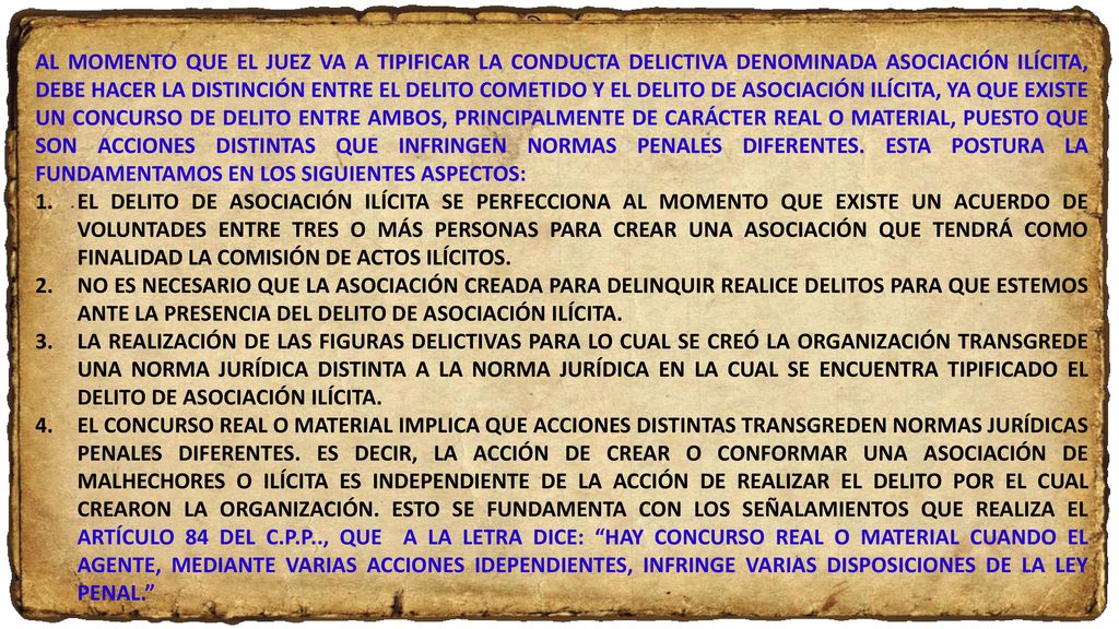 AL MOMENTO QUE EL JUEZ VA A TIPIFICAR LA CONDUCTA DELICTIVA DENOMINADA ASOCIACIÓN ILÍCITA, DEBE HACER LA DISTINCIÓN ENTRE EL DELITO COMETIDO Y EL DELITO DE ASOCIACIÓN ILÍCITA, YA QUE EXISTE UN CONCURSO DE DELITO ENTRE AMBOS, PRINCIPALMENTE DE CARÁCTER REAL O MATERIAL, PUESTO QUE SON ACCIONES DISTINTAS QUE INFRINGEN NORMAS PENALES DIFERENTES. ESTA POSTURA LA FUNDAMENTAMOS EN LOS SIGUIENTES ASPECTOS: