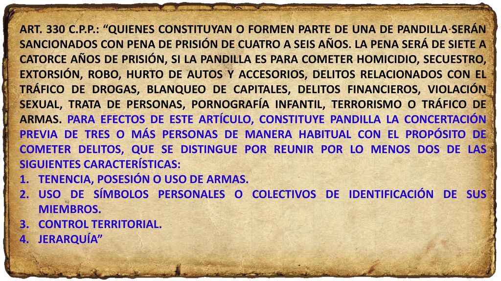 ART. 330 C.P.P.: QUIENES CONSTITUYAN O FORMEN PARTE DE UNA DE PANDILLA SERÁN SANCIONADOS CON PENA DE PRISIÓN DE CUATRO A SEIS AÑOS. LA PENA SERÁ DE SIETE A CATORCE AÑOS DE PRISIÓN, SI LA PANDILLA ES PARA COMETER HOMICIDIO, SECUESTRO, EXTORSIÓN, ROBO, HURTO DE AUTOS Y ACCESORIOS, DELITOS RELACIONADOS CON EL TRÁFICO DE DROGAS, BLANQUEO DE CAPITALES, DELITOS FINANCIEROS, VIOLACIÓN SEXUAL, TRATA DE PERSONAS, PORNOGRAFÍA INFANTIL, TERRORISMO O TRÁFICO DE ARMAS. PARA EFECTOS DE ESTE ARTÍCULO, CONSTITUYE PANDILLA LA CONCERTACIÓN PREVIA DE TRES O MÁS PERSONAS DE MANERA HABITUAL CON EL PROPÓSITO DE COMETER DELITOS, QUE SE DISTINGUE POR REUNIR POR LO MENOS DOS DE LAS SIGUIENTES CARACTERÍSTICAS: