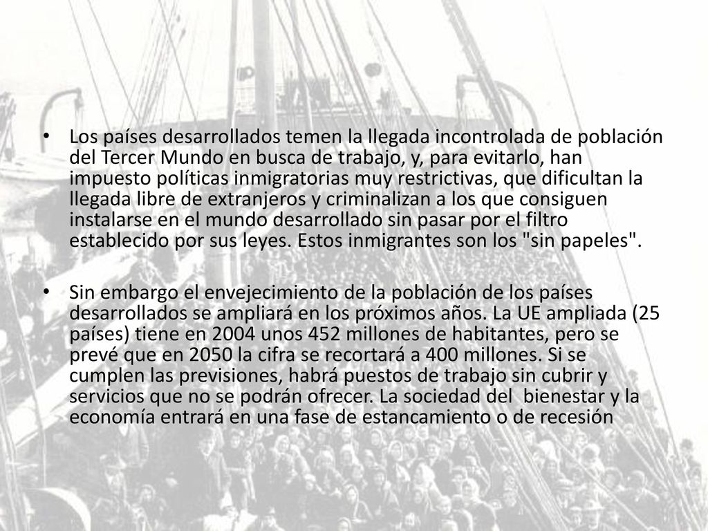 Los países desarrollados temen la llegada incontrolada de población del Tercer Mundo en busca de trabajo, y, para evitarlo, han impuesto políticas inmigratorias muy restrictivas, que dificultan la llegada libre de extranjeros y criminalizan a los que consiguen instalarse en el mundo desarrollado sin pasar por el filtro establecido por sus leyes. Estos inmigrantes son los sin papeles .