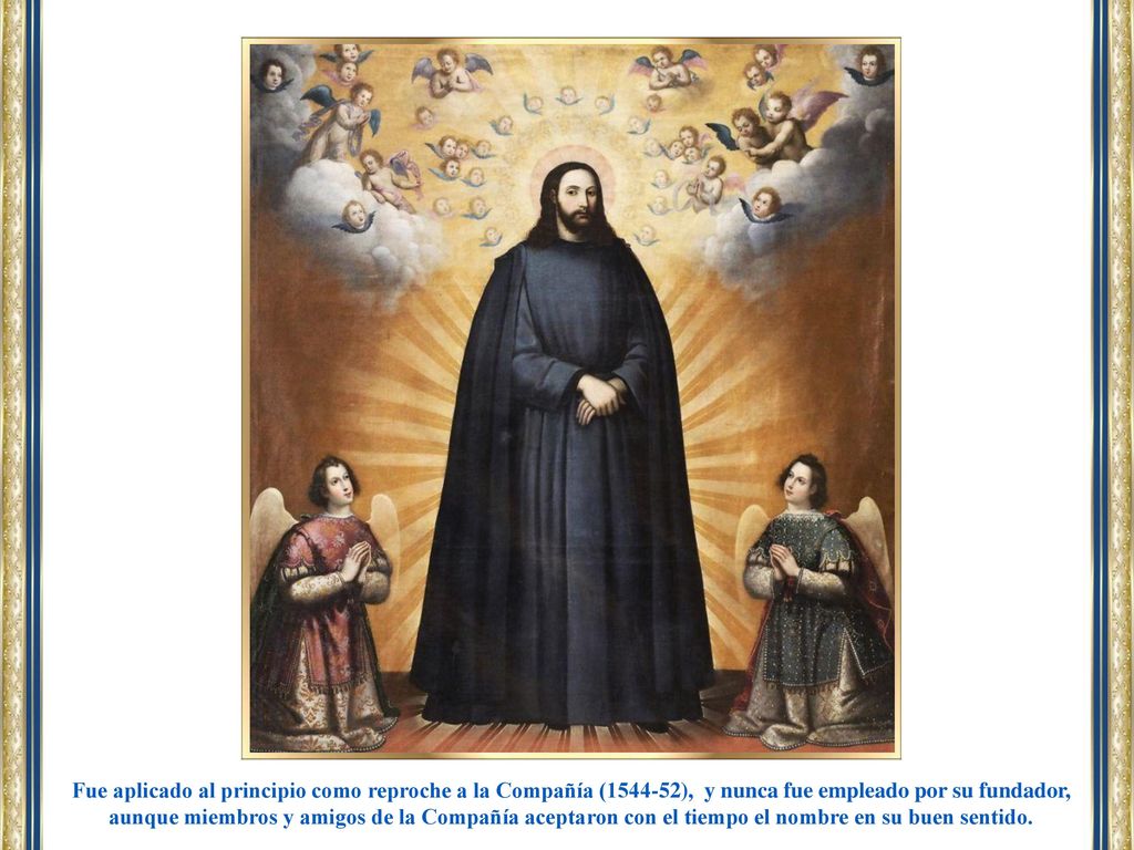 Fue aplicado al principio como reproche a la Compañía ( ), y nunca fue empleado por su fundador, aunque miembros y amigos de la Compañía aceptaron con el tiempo el nombre en su buen sentido.