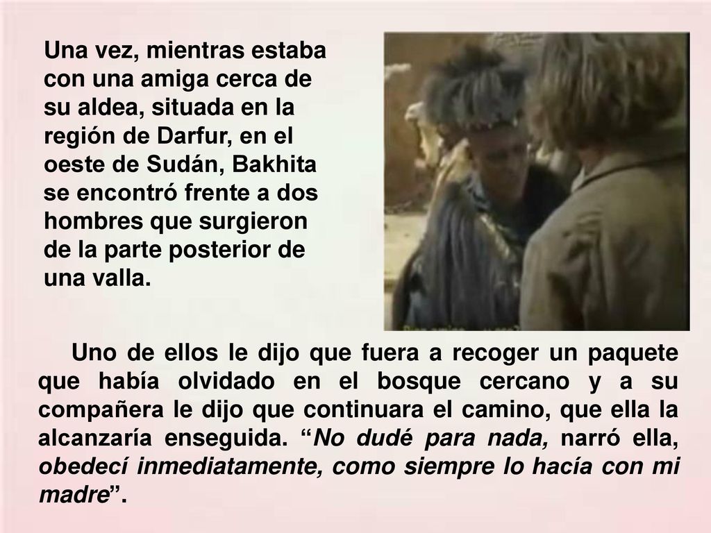 Una vez, mientras estaba con una amiga cerca de su aldea, situada en la región de Darfur, en el oeste de Sudán, Bakhita se encontró frente a dos hombres que surgieron de la parte posterior de una valla.