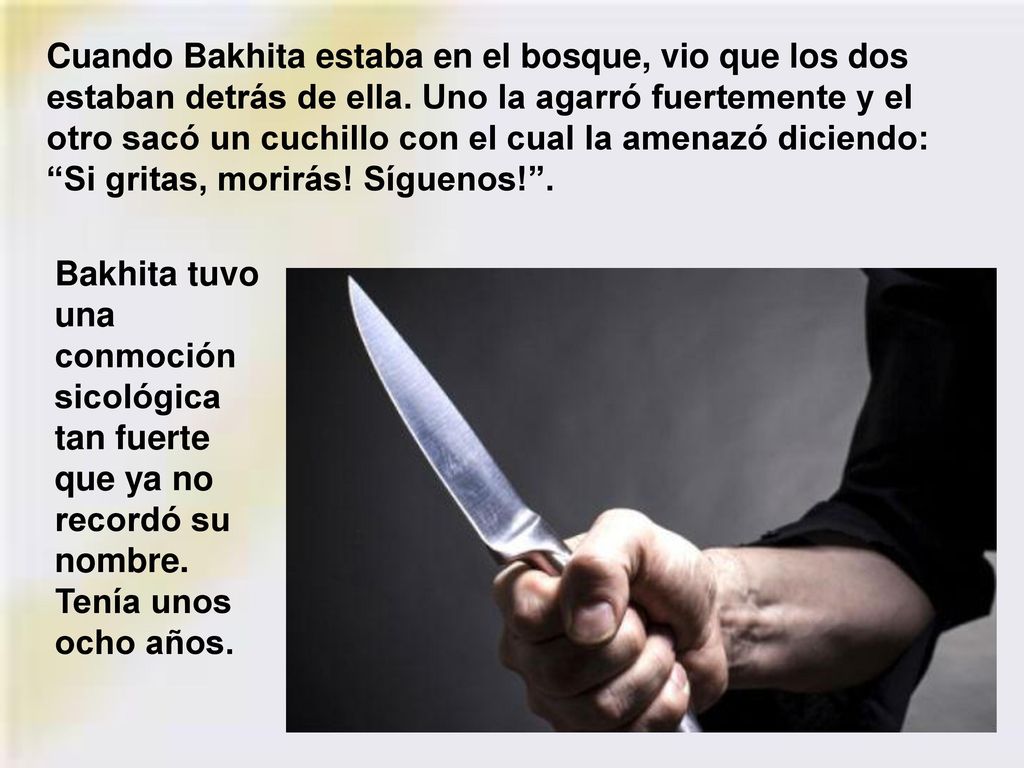 Cuando Bakhita estaba en el bosque, vio que los dos estaban detrás de ella. Uno la agarró fuertemente y el otro sacó un cuchillo con el cual la amenazó diciendo: Si gritas, morirás! Síguenos! .