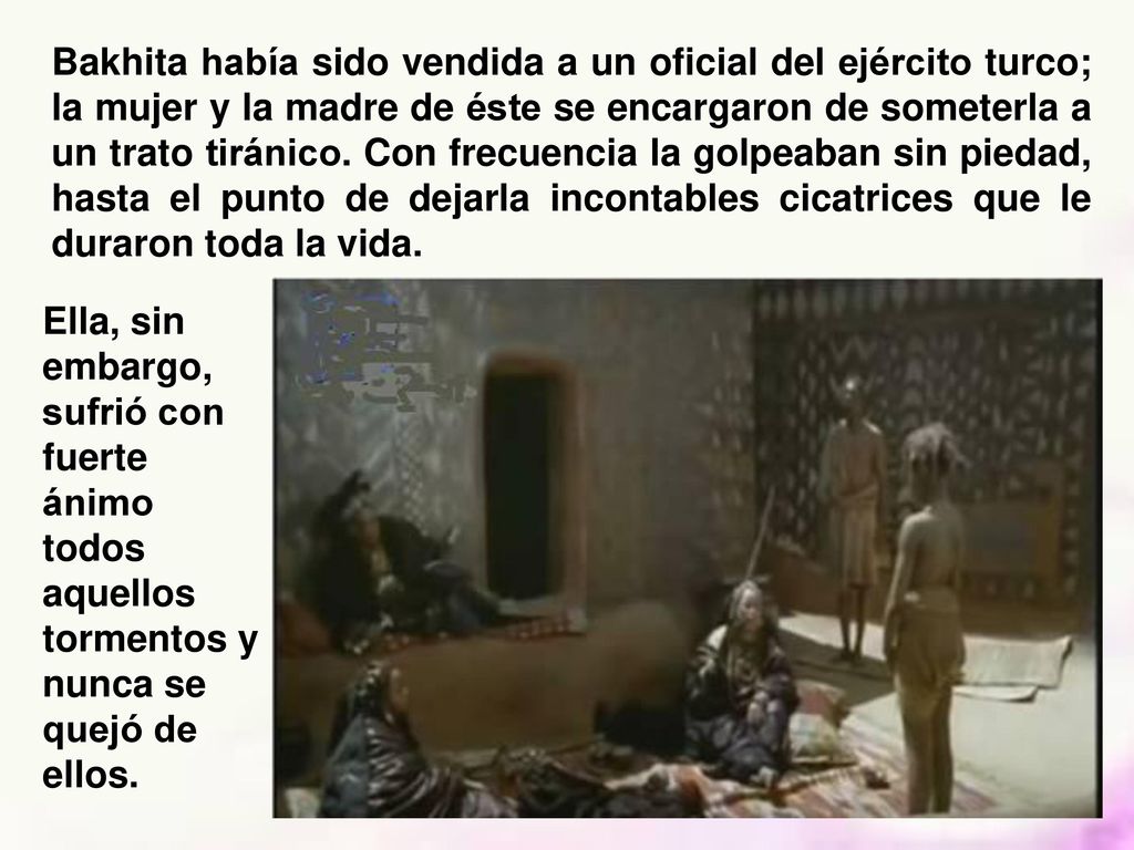Bakhita había sido vendida a un oficial del ejército turco; la mujer y la madre de éste se encargaron de someterla a un trato tiránico. Con frecuencia la golpeaban sin piedad, hasta el punto de dejarla incontables cicatrices que le duraron toda la vida.