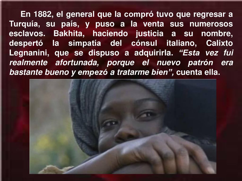 En 1882, el general que la compró tuvo que regresar a Turquía, su país, y puso a la venta sus numerosos esclavos. Bakhita, haciendo justicia a su nombre, despertó la simpatía del cónsul italiano, Calixto Legnanini, que se dispuso a adquirirla. Esta vez fui realmente afortunada, porque el nuevo patrón era bastante bueno y empezó a tratarme bien , cuenta ella.