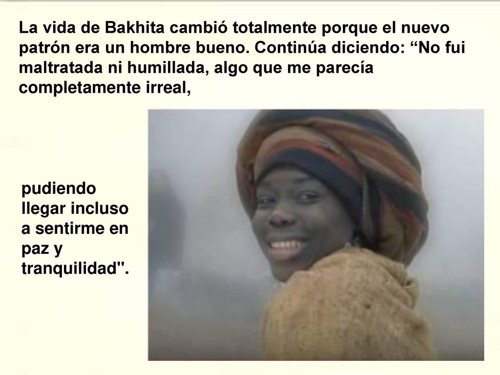 La vida de Bakhita cambió totalmente porque el nuevo patrón era un hombre bueno. Continúa diciendo: No fui maltratada ni humillada, algo que me parecía completamente irreal,
