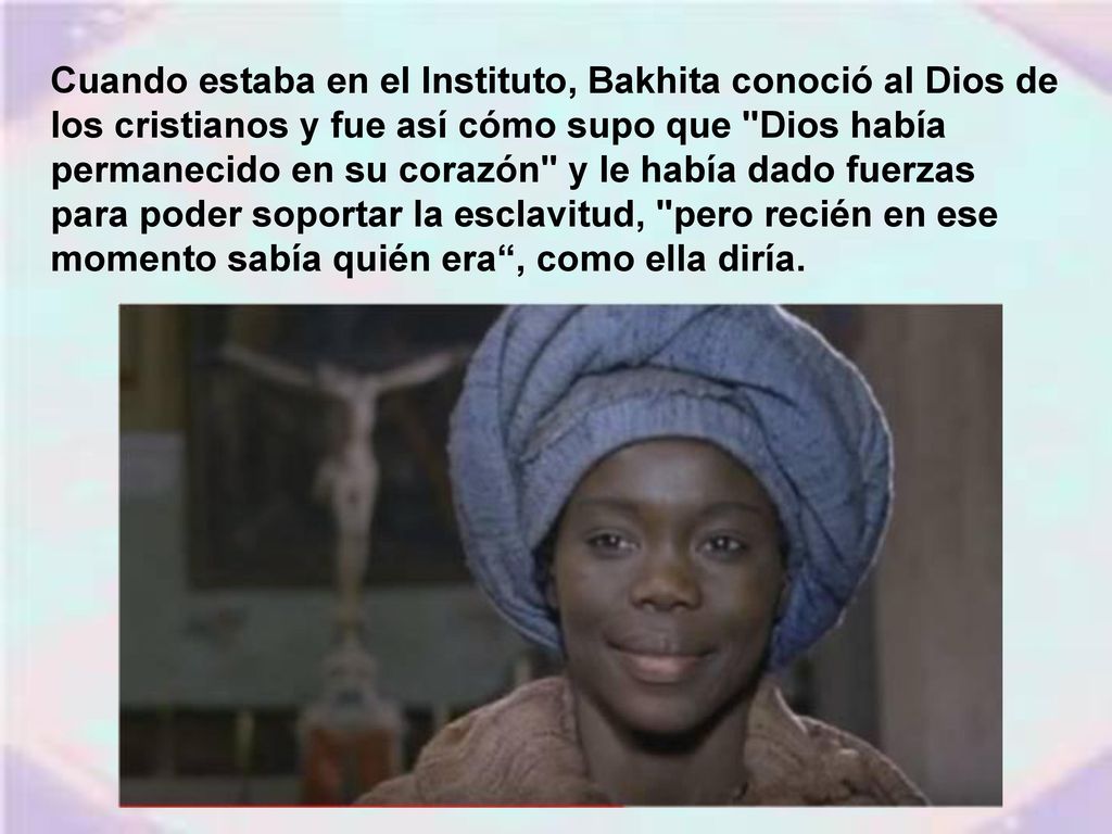 Cuando estaba en el Instituto, Bakhita conoció al Dios de los cristianos y fue así cómo supo que Dios había permanecido en su corazón y le había dado fuerzas para poder soportar la esclavitud, pero recién en ese momento sabía quién era , como ella diría.