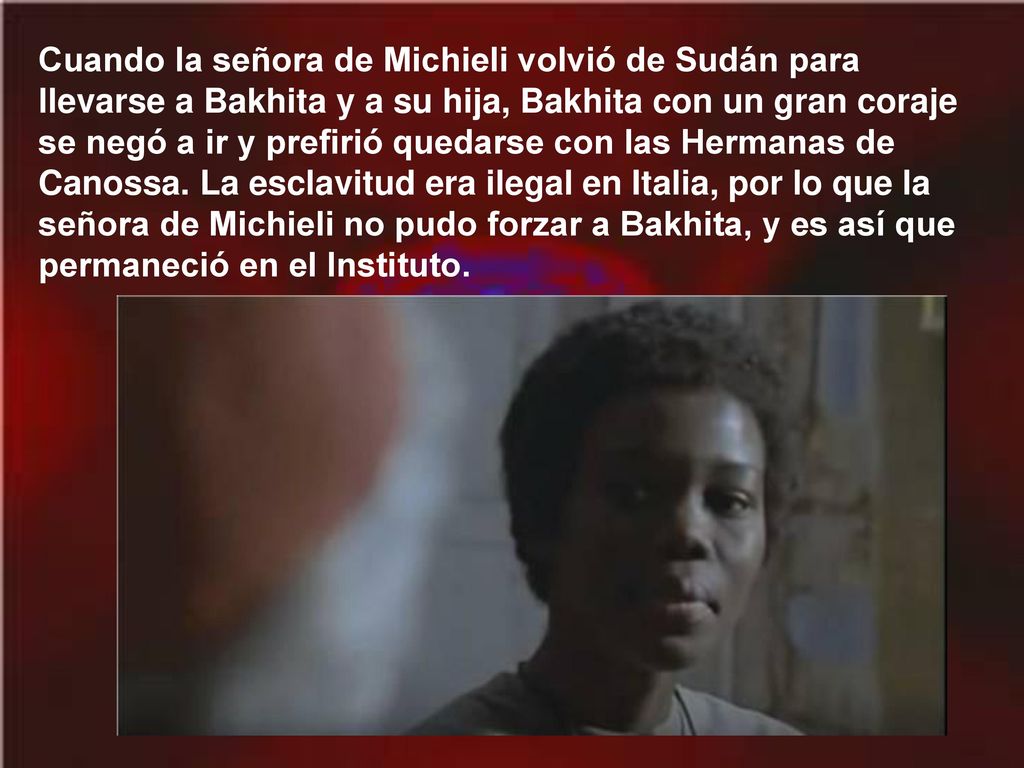 Cuando la señora de Michieli volvió de Sudán para llevarse a Bakhita y a su hija, Bakhita con un gran coraje se negó a ir y prefirió quedarse con las Hermanas de Canossa.