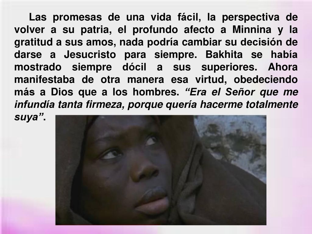 Las promesas de una vida fácil, la perspectiva de volver a su patria, el profundo afecto a Minnina y la gratitud a sus amos, nada podría cambiar su decisión de darse a Jesucristo para siempre.