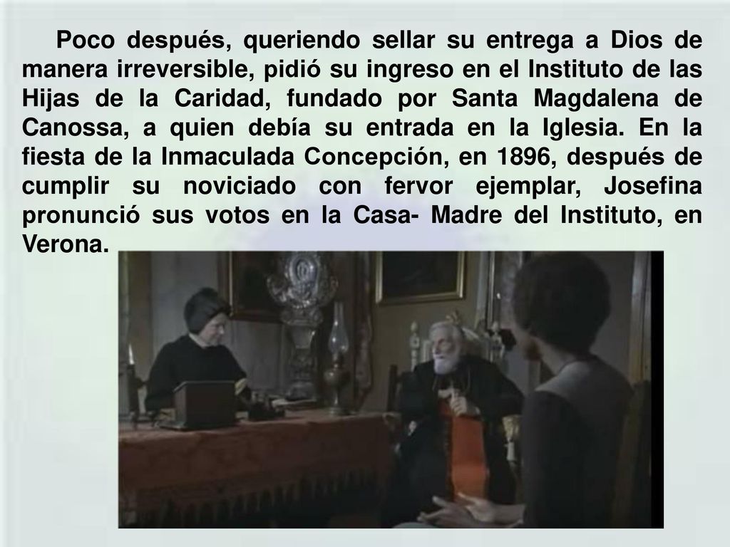 Poco después, queriendo sellar su entrega a Dios de manera irreversible, pidió su ingreso en el Instituto de las Hijas de la Caridad, fundado por Santa Magdalena de Canossa, a quien debía su entrada en la Iglesia.
