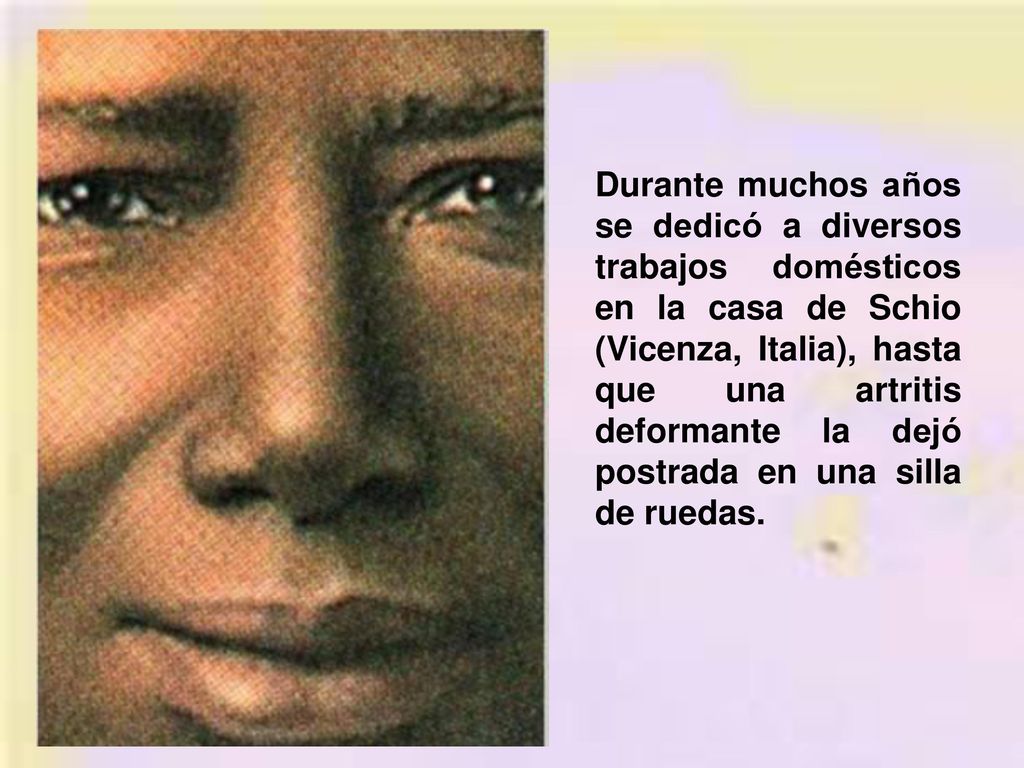 Durante muchos años se dedicó a diversos trabajos domésticos en la casa de Schio (Vicenza, Italia), hasta que una artritis deformante la dejó postrada en una silla de ruedas.