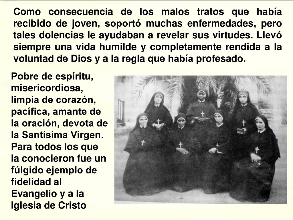 Como consecuencia de los malos tratos que había recibido de joven, soportó muchas enfermedades, pero tales dolencias le ayudaban a revelar sus virtudes. Llevó siempre una vida humilde y completamente rendida a la voluntad de Dios y a la regla que había profesado.