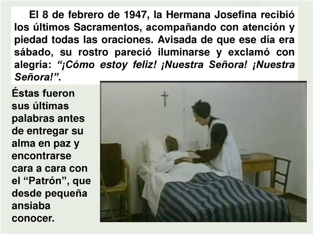 El 8 de febrero de 1947, la Hermana Josefina recibió los últimos Sacramentos, acompañando con atención y piedad todas las oraciones. Avisada de que ese día era sábado, su rostro pareció iluminarse y exclamó con alegría: ¡Cómo estoy feliz! ¡Nuestra Señora! ¡Nuestra Señora! .