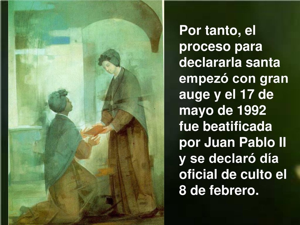 Por tanto, el proceso para declararla santa empezó con gran auge y el 17 de mayo de 1992 fue beatificada por Juan Pablo II y se declaró día oficial de culto el 8 de febrero.