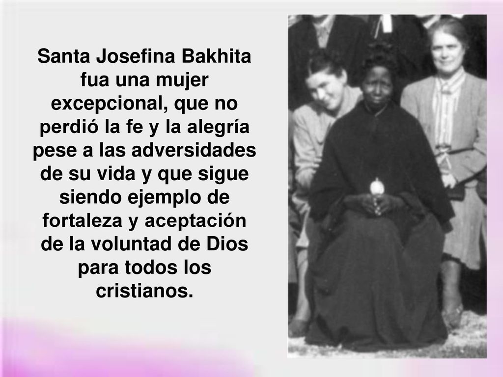 Santa Josefina Bakhita fua una mujer excepcional, que no perdió la fe y la alegría pese a las adversidades de su vida y que sigue siendo ejemplo de fortaleza y aceptación de la voluntad de Dios para todos los cristianos.