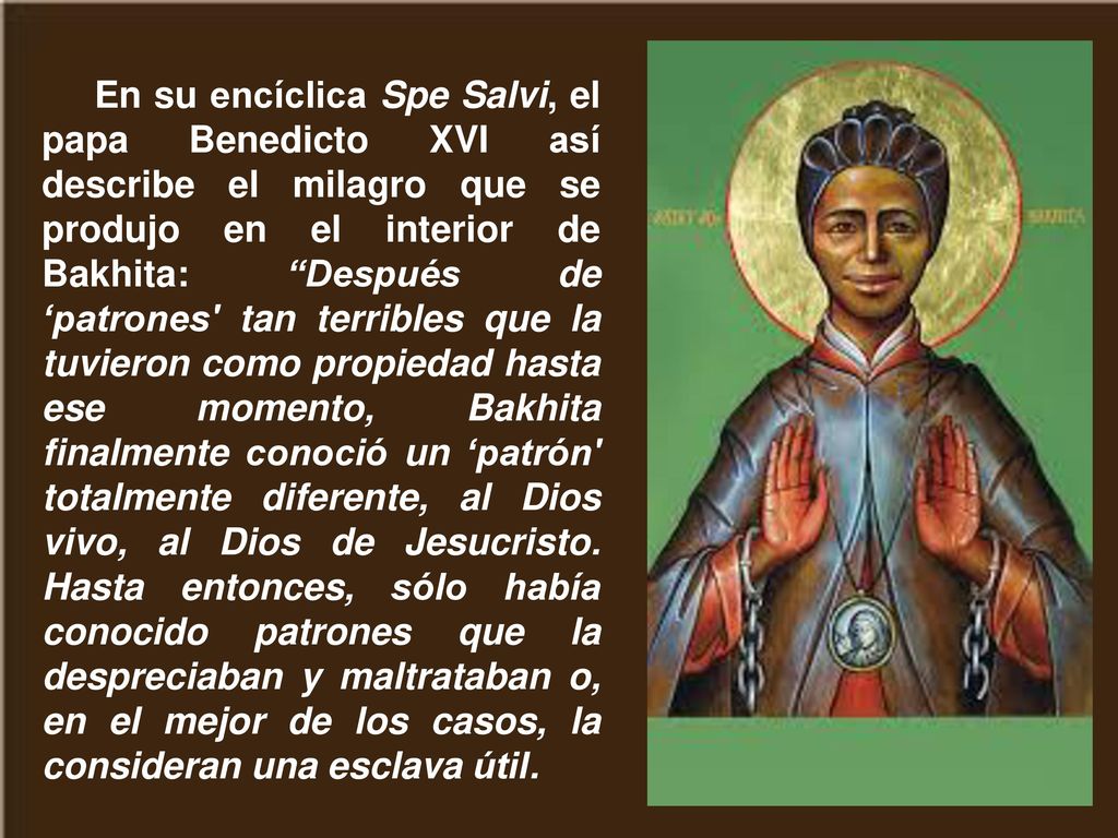 En su encíclica Spe Salvi, el papa Benedicto XVI así describe el milagro que se produjo en el interior de Bakhita: Después de ‘patrones tan terribles que la tuvieron como propiedad hasta ese momento, Bakhita finalmente conoció un ‘patrón totalmente diferente, al Dios vivo, al Dios de Jesucristo.